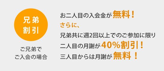 ご兄弟でご入会の場合、お二人目の入会金が無料！さらに、兄弟共に週2回以上でのご参加に限り、お二人目の月謝が40%割引！